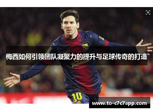 梅西如何引领团队凝聚力的提升与足球传奇的打造